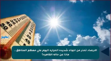 الأرصاد تحذر من أجواء شديدة الحرارة اليوم على معظم المناطق.. ماذا عن حالة القاهرة؟